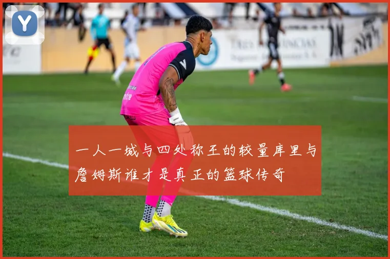 一人一城与四处称王的较量库里与詹姆斯谁才是真正的篮球传奇